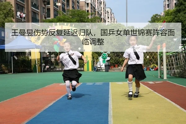 王曼昱伤势反复延迟归队，国乒女单世锦赛阵容面临调整